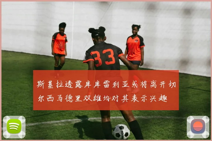 斯基拉透露库库雷利亚或将离开切尔西马德里双雄均对其表示兴趣