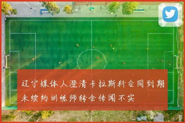 辽宁媒体人澄清卡拉斯科合同到期未续约训练师转会传闻不实