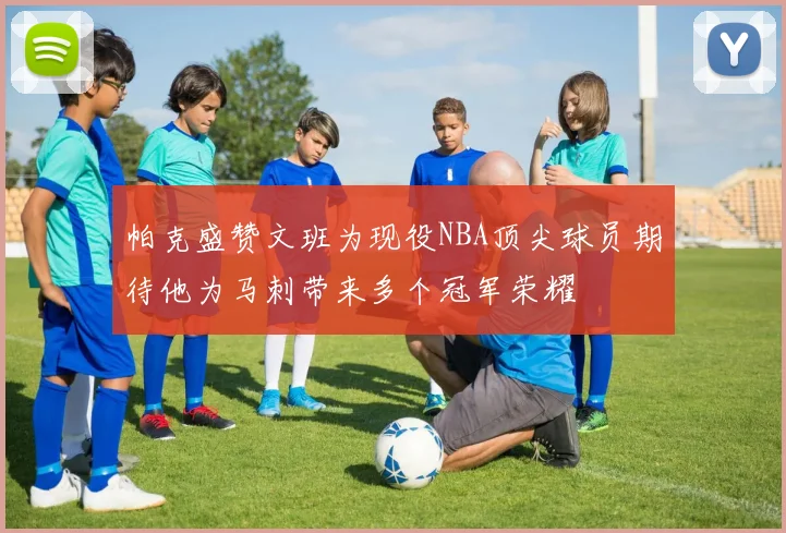 帕克盛赞文班为现役NBA顶尖球员期待他为马刺带来多个冠军荣耀