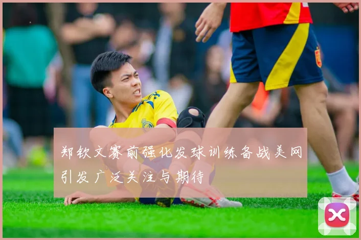 郑钦文赛前强化发球训练备战美网引发广泛关注与期待