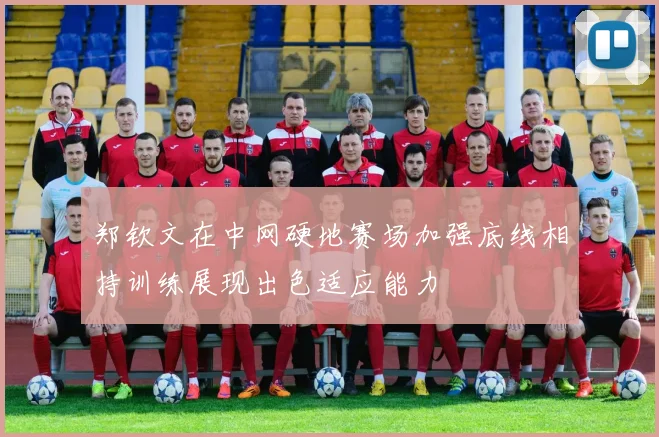 郑钦文在中网硬地赛场加强底线相持训练展现出色适应能力