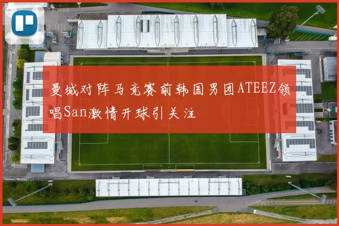 曼城对阵马竞赛前韩国男团ATEEZ领唱San激情开球引关注